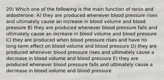 20) Which one of the following is the main function of renin and aldosterone: A) they are produced whenever <a href='https://www.questionai.com/knowledge/kD0HacyPBr-blood-pressure' class='anchor-knowledge'>blood pressure</a> rises and ultimately cause an increase in blood volume and blood pressure B) they are produced whenever blood pressure falls and ultimately cause an increase in blood volume and blood pressure C) they are produced when blood pressure rises and have no long-term effect on blood volume and blood pressure D) they are produced whenever blood pressure rises and ultimately cause a decrease in blood volume and blood pressure E) they are produced whenever blood pressure falls and ultimately cause a decrease in blood volume and blood pressure