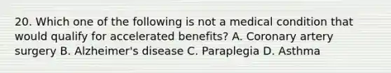 20. Which one of the following is not a medical condition that would qualify for accelerated benefits? A. Coronary artery surgery B. Alzheimer's disease C. Paraplegia D. Asthma