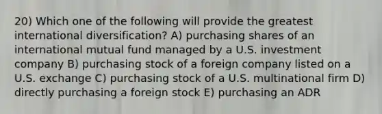 20) Which one of the following will provide the greatest international diversification? A) purchasing shares of an international mutual fund managed by a U.S. investment company B) purchasing stock of a foreign company listed on a U.S. exchange C) purchasing stock of a U.S. multinational firm D) directly purchasing a foreign stock E) purchasing an ADR