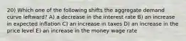 20) Which one of the following shifts the aggregate demand curve leftward? A) a decrease in the interest rate B) an increase in expected inflation C) an increase in taxes D) an increase in the price level E) an increase in the money wage rate