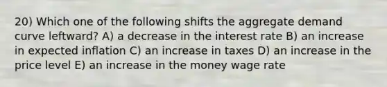 20) Which one of the following shifts the aggregate demand curve leftward? A) a decrease in the interest rate B) an increase in expected inflation C) an increase in taxes D) an increase in the price level E) an increase in the money wage rate