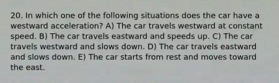 20. In which one of the following situations does the car have a westward acceleration? A) The car travels westward at constant speed. B) The car travels eastward and speeds up. C) The car travels westward and slows down. D) The car travels eastward and slows down. E) The car starts from rest and moves toward the east.