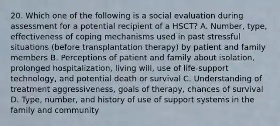 20. Which one of the following is a social evaluation during assessment for a potential recipient of a HSCT? A. Number, type, effectiveness of coping mechanisms used in past stressful situations (before transplantation therapy) by patient and family members B. Perceptions of patient and family about isolation, prolonged hospitalization, living will, use of life-support technology, and potential death or survival C. Understanding of treatment aggressiveness, goals of therapy, chances of survival D. Type, number, and history of use of support systems in the family and community