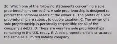 20. Which one of the following statements concerning a sole proprietorship is correct? A. A sole proprietorship is designed to protect the personal assets of the owner. B. The profits of a sole proprietorship are subject to double taxation. C. The owner of a sole proprietorship is personally responsible for all of the company's debts. D. There are very few sole proprietorships remaining in the U.S. today. E. A sole proprietorship is structured the same as a limited liability company.