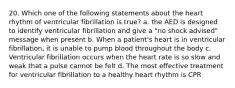 20. Which one of the following statements about the heart rhythm of ventricular fibrillation is true? a. the AED is designed to identify ventricular fibrillation and give a "no shock advised" message when present b. When a patient's heart is in ventricular fibrillation, it is unable to pump blood throughout the body c. Ventricular fibrillation occurs when the heart rate is so slow and weak that a pulse cannot be felt d. The most effective treatment for ventricular fibrillation to a healthy heart rhythm is CPR