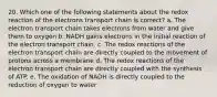 20. Which one of the following statements about the redox reaction of the electrons transport chain is correct? a. The electron transport chain takes electrons from water and give them to oxygen b. NADH gains electrons in the initial reaction of the electron transport chain. c. The redox reactions of the electron transport chain are directly coupled to the movement of protons across a membrane d. The redox reactions of the electron transport chain are directly coupled with the synthesis of ATP. e. The oxidation of NADH is directly coupled to the reduction of oxygen to water