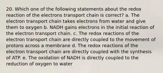 20. Which one of the following statements about the redox reaction of the electrons transport chain is correct? a. The electron transport chain takes electrons from water and give them to oxygen b. NADH gains electrons in the initial reaction of the electron transport chain. c. The redox reactions of the electron transport chain are directly coupled to the movement of protons across a membrane d. The redox reactions of the electron transport chain are directly coupled with the synthesis of ATP. e. The oxidation of NADH is directly coupled to the reduction of oxygen to water