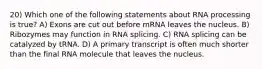 20) Which one of the following statements about RNA processing is true? A) Exons are cut out before mRNA leaves the nucleus. B) Ribozymes may function in RNA splicing. C) RNA splicing can be catalyzed by tRNA. D) A primary transcript is often much shorter than the final RNA molecule that leaves the nucleus.