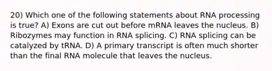 20) Which one of the following statements about <a href='https://www.questionai.com/knowledge/kapY3KpASG-rna-processing' class='anchor-knowledge'>rna processing</a> is true? A) Exons are cut out before mRNA leaves the nucleus. B) Ribozymes may function in RNA splicing. C) RNA splicing can be catalyzed by tRNA. D) A primary transcript is often much shorter than the final RNA molecule that leaves the nucleus.