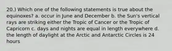 20.) Which one of the following statements is true about the equinoxes? a. occur in June and December b. the Sun's vertical rays are striking either the Tropic of Cancer or the Tropic of Capricorn c. days and nights are equal in length everywhere d. the length of daylight at the Arctic and Antarctic Circles is 24 hours