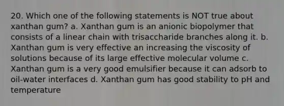 20. Which one of the following statements is NOT true about xanthan gum? a. Xanthan gum is an anionic biopolymer that consists of a linear chain with trisaccharide branches along it. b. Xanthan gum is very effective an increasing the viscosity of solutions because of its large effective molecular volume c. Xanthan gum is a very good emulsifier because it can adsorb to oil-water interfaces d. Xanthan gum has good stability to pH and temperature