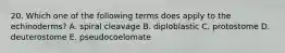 20. Which one of the following terms does apply to the echinoderms? A. spiral cleavage B. diploblastic C. protostome D. deuterostome E. pseudocoelomate