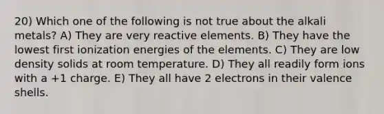 20) Which one of the following is not true about the alkali metals? A) They are very reactive elements. B) They have the lowest first ionization energies of the elements. C) They are low density solids at room temperature. D) They all readily form ions with a +1 charge. E) They all have 2 electrons in their valence shells.