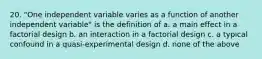 20. "One independent variable varies as a function of another independent variable" is the definition of a. a main effect in a factorial design b. an interaction in a factorial design c. a typical confound in a quasi-experimental design d. none of the above