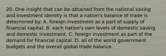 20. One insight that can be obtained from the national saving and investment identity is that a nation's balance of trade is determined by: A. foreign investment as a part of supply of financial capital. B. each nation's own levels of domestic saving and domestic investment. C. foreign investment as part of the demand for financial capital. D. all of the world government budgets and the overall global trade balance.