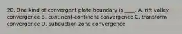 20. One kind of convergent plate boundary is ____. A. rift valley convergence B. continent-continent convergence C. transform convergence D. subduction zone convergence