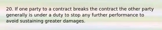 20. If one party to a contract breaks the contract the other party generally is under a duty to stop any further performance to avoid sustaining greater damages.