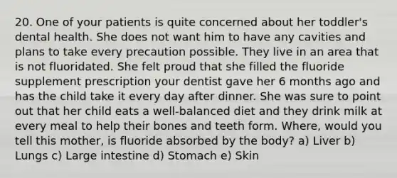 20. One of your patients is quite concerned about her toddler's dental health. She does not want him to have any cavities and plans to take every precaution possible. They live in an area that is not fluoridated. She felt proud that she filled the fluoride supplement prescription your dentist gave her 6 months ago and has the child take it every day after dinner. She was sure to point out that her child eats a well-balanced diet and they drink milk at every meal to help their bones and teeth form. Where, would you tell this mother, is fluoride absorbed by the body? a) Liver b) Lungs c) Large intestine d) Stomach e) Skin