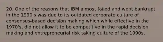 20. One of the reasons that IBM almost failed and went bankrupt in the 1990's was due to its outdated corporate culture of consensus-based decision making which while effective in the 1970's, did not allow it to be competitive in the rapid decision making and entrepreneurial risk taking culture of the 1990s,