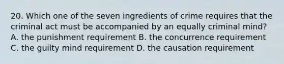 20. Which one of the seven ingredients of crime requires that the criminal act must be accompanied by an equally criminal mind? A. the punishment requirement B. the concurrence requirement C. the guilty mind requirement D. the causation requirement