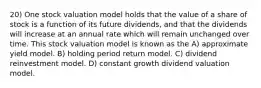 20) One stock valuation model holds that the value of a share of stock is a function of its future dividends, and that the dividends will increase at an annual rate which will remain unchanged over time. This stock valuation model is known as the A) approximate yield model. B) holding period return model. C) dividend reinvestment model. D) constant growth dividend valuation model.