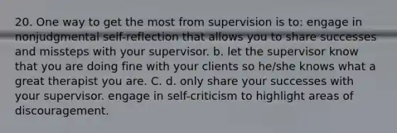 20. One way to get the most from supervision is to: engage in nonjudgmental self-reflection that allows you to share successes and missteps with your supervisor. b. let the supervisor know that you are doing fine with your clients so he/she knows what a great therapist you are. C. d. only share your successes with your supervisor. engage in self-criticism to highlight areas of discouragement.