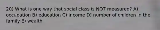 20) What is one way that social class is NOT measured? A) occupation B) education C) income D) number of children in the family E) wealth