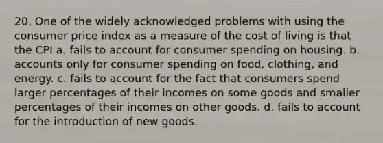 20. One of the widely acknowledged problems with using the consumer price index as a measure of the cost of living is that the CPI a. fails to account for consumer spending on housing. b. accounts only for consumer spending on food, clothing, and energy. c. fails to account for the fact that consumers spend larger percentages of their incomes on some goods and smaller percentages of their incomes on other goods. d. fails to account for the introduction of new goods.