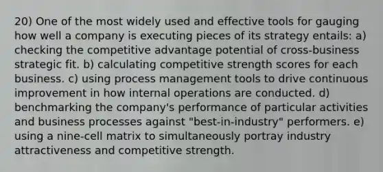 20) One of the most widely used and effective tools for gauging how well a company is executing pieces of its strategy entails: a) checking the competitive advantage potential of cross-business strategic fit. b) calculating competitive strength scores for each business. c) using process management tools to drive continuous improvement in how internal operations are conducted. d) benchmarking the company's performance of particular activities and business processes against "best-in-industry" performers. e) using a nine-cell matrix to simultaneously portray industry attractiveness and competitive strength.