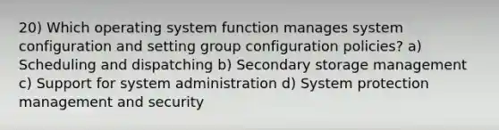 20) Which operating system function manages system configuration and setting group configuration policies? a) Scheduling and dispatching b) Secondary storage management c) Support for system administration d) System protection management and security