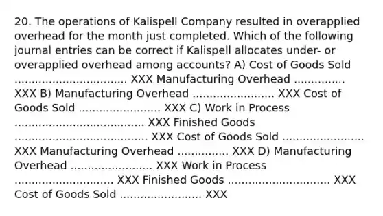 20. The operations of Kalispell Company resulted in overapplied overhead for the month just completed. Which of the following journal entries can be correct if Kalispell allocates under- or overapplied overhead among accounts? A) Cost of Goods Sold ................................. XXX Manufacturing Overhead ............... XXX B) Manufacturing Overhead ........................ XXX Cost of Goods Sold ........................ XXX C) Work in Process ...................................... XXX Finished Goods ....................................... XXX Cost of Goods Sold ........................ XXX Manufacturing Overhead ............... XXX D) Manufacturing Overhead ........................ XXX Work in Process ............................. XXX Finished Goods .............................. XXX Cost of Goods Sold ........................ XXX