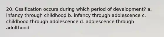 20. Ossification occurs during which period of development? a. infancy through childhood b. infancy through adolescence c. childhood through adolescence d. adolescence through adulthood