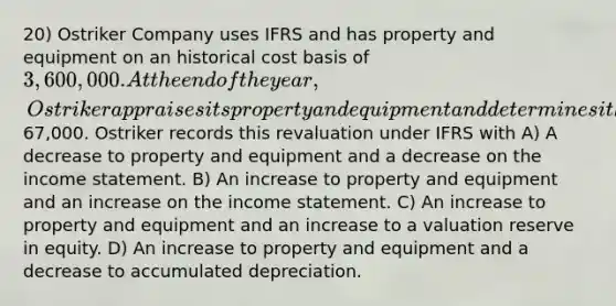 20) Ostriker Company uses IFRS and has property and equipment on an historical cost basis of 3,600,000. At the end of the year, Ostriker appraises its property and equipment and determines it had a revaluation increase of67,000. Ostriker records this revaluation under IFRS with A) A decrease to property and equipment and a decrease on the income statement. B) An increase to property and equipment and an increase on the income statement. C) An increase to property and equipment and an increase to a valuation reserve in equity. D) An increase to property and equipment and a decrease to accumulated depreciation.