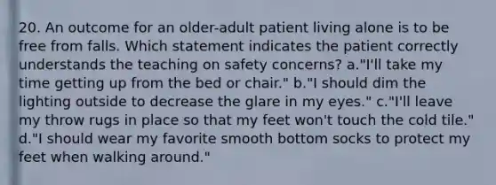 20. An outcome for an older-adult patient living alone is to be free from falls. Which statement indicates the patient correctly understands the teaching on safety concerns? a."I'll take my time getting up from the bed or chair." b."I should dim the lighting outside to decrease the glare in my eyes." c."I'll leave my throw rugs in place so that my feet won't touch the cold tile." d."I should wear my favorite smooth bottom socks to protect my feet when walking around."