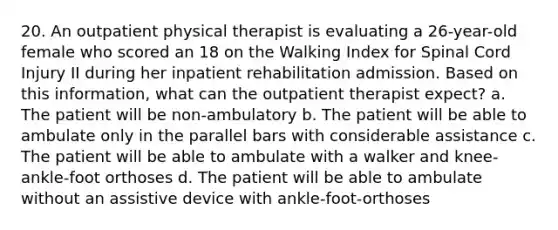 20. An outpatient physical therapist is evaluating a 26-year-old female who scored an 18 on the Walking Index for Spinal Cord Injury II during her inpatient rehabilitation admission. Based on this information, what can the outpatient therapist expect? a. The patient will be non-ambulatory b. The patient will be able to ambulate only in the parallel bars with considerable assistance c. The patient will be able to ambulate with a walker and knee-ankle-foot orthoses d. The patient will be able to ambulate without an assistive device with ankle-foot-orthoses