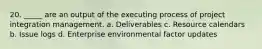 20. _____ are an output of the executing process of project integration management. a. Deliverables c. Resource calendars b. Issue logs d. Enterprise environmental factor updates