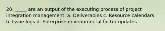 20. _____ are an output of the executing process of project integration management. a. Deliverables c. Resource calendars b. Issue logs d. Enterprise environmental factor updates