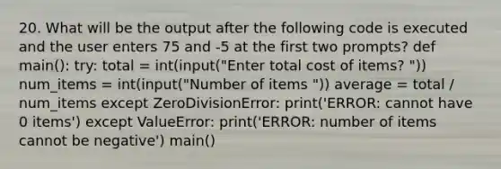 20. What will be the output after the following code is executed and the user enters 75 and -5 at the first two prompts? def main(): try: total = int(input("Enter total cost of items? ")) num_items = int(input("Number of items ")) average = total / num_items except ZeroDivisionError: print('ERROR: cannot have 0 items') except ValueError: print('ERROR: number of items cannot be negative') main()