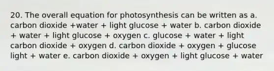 20. The overall equation for photosynthesis can be written as a. carbon dioxide +water + light glucose + water b. carbon dioxide + water + light glucose + oxygen c. glucose + water + light carbon dioxide + oxygen d. carbon dioxide + oxygen + glucose light + water e. carbon dioxide + oxygen + light glucose + water