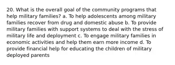 20. What is the overall goal of the community programs that help military families? a. To help adolescents among military families recover from drug and domestic abuse b. To provide military families with support systems to deal with the stress of military life and deployment c. To engage military families in economic activities and help them earn more income d. To provide financial help for educating the children of military deployed parents