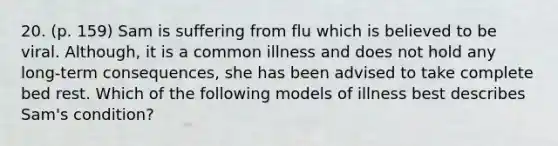 20. (p. 159) Sam is suffering from flu which is believed to be viral. Although, it is a common illness and does not hold any long-term consequences, she has been advised to take complete bed rest. Which of the following models of illness best describes Sam's condition?