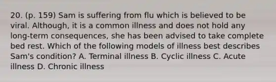 20. (p. 159) Sam is suffering from flu which is believed to be viral. Although, it is a common illness and does not hold any long-term consequences, she has been advised to take complete bed rest. Which of the following models of illness best describes Sam's condition? A. Terminal illness B. Cyclic illness C. Acute illness D. Chronic illness