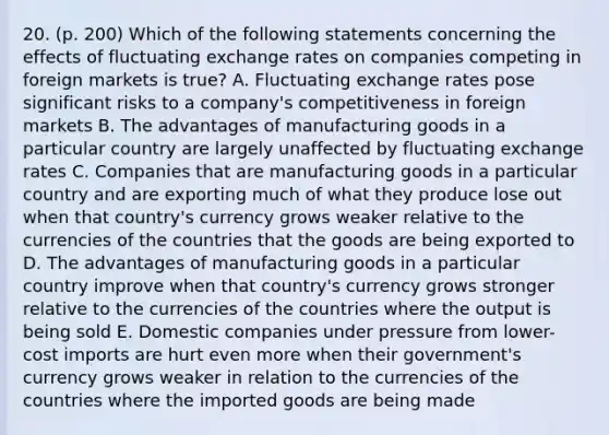 20. (p. 200) Which of the following statements concerning the effects of fluctuating exchange rates on companies competing in foreign markets is true? A. Fluctuating exchange rates pose significant risks to a company's competitiveness in foreign markets B. The advantages of manufacturing goods in a particular country are largely unaffected by fluctuating exchange rates C. Companies that are manufacturing goods in a particular country and are exporting much of what they produce lose out when that country's currency grows weaker relative to the currencies of the countries that the goods are being exported to D. The advantages of manufacturing goods in a particular country improve when that country's currency grows stronger relative to the currencies of the countries where the output is being sold E. Domestic companies under pressure from lower-cost imports are hurt even more when their government's currency grows weaker in relation to the currencies of the countries where the imported goods are being made