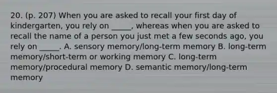 20. (p. 207) When you are asked to recall your first day of kindergarten, you rely on _____, whereas when you are asked to recall the name of a person you just met a few seconds ago, you rely on _____. A. sensory memory/long-term memory B. long-term memory/short-term or working memory C. long-term memory/procedural memory D. semantic memory/long-term memory