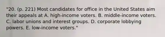 "20. (p. 221) Most candidates for office in the United States aim their appeals at A. high-income voters. B. middle-income voters. C. labor unions and interest groups. D. corporate lobbying powers. E. low-income voters."