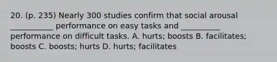 20. (p. 235) Nearly 300 studies confirm that social arousal ___________ performance on easy tasks and __________ performance on difficult tasks. A. hurts; boosts B. facilitates; boosts C. boosts; hurts D. hurts; facilitates