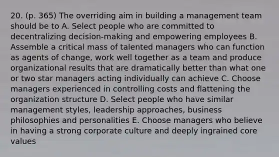 20. (p. 365) The overriding aim in building a management team should be to A. Select people who are committed to decentralizing decision-making and empowering employees B. Assemble a critical mass of talented managers who can function as agents of change, work well together as a team and produce organizational results that are dramatically better than what one or two star managers acting individually can achieve C. Choose managers experienced in controlling costs and flattening the organization structure D. Select people who have similar management styles, leadership approaches, business philosophies and personalities E. Choose managers who believe in having a strong corporate culture and deeply ingrained core values