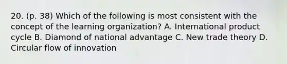 20. (p. 38) Which of the following is most consistent with the concept of the learning organization? A. International product cycle B. Diamond of national advantage C. New trade theory D. Circular flow of innovation