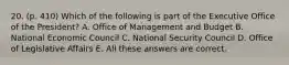 20. (p. 410) Which of the following is part of the Executive Office of the President? A. Office of Management and Budget B. National Economic Council C. National Security Council D. Office of Legislative Affairs E. All these answers are correct.