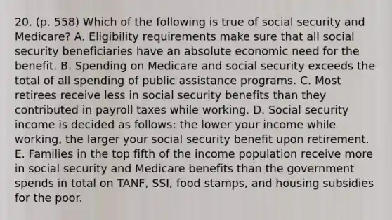 20. (p. 558) Which of the following is true of social security and Medicare? A. Eligibility requirements make sure that all social security beneficiaries have an absolute economic need for the benefit. B. Spending on Medicare and social security exceeds the total of all spending of public assistance programs. C. Most retirees receive less in social security benefits than they contributed in payroll taxes while working. D. Social security income is decided as follows: the lower your income while working, the larger your social security benefit upon retirement. E. Families in the top fifth of the income population receive more in social security and Medicare benefits than the government spends in total on TANF, SSI, food stamps, and housing subsidies for the poor.